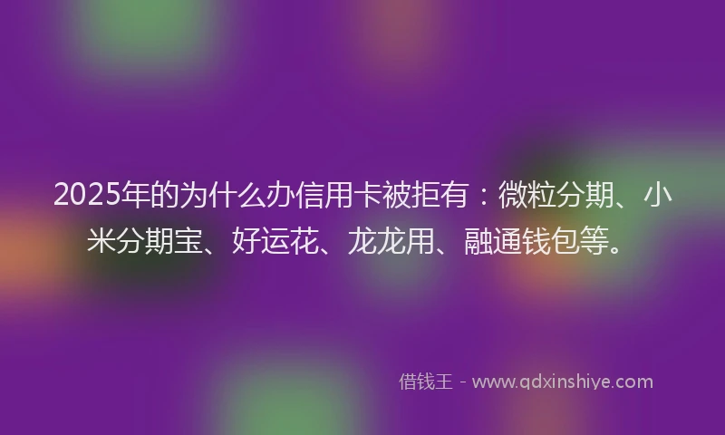 2025年的为什么办信用卡被拒有：微粒分期、小米分期宝、好运花、龙龙用、融通钱包等。