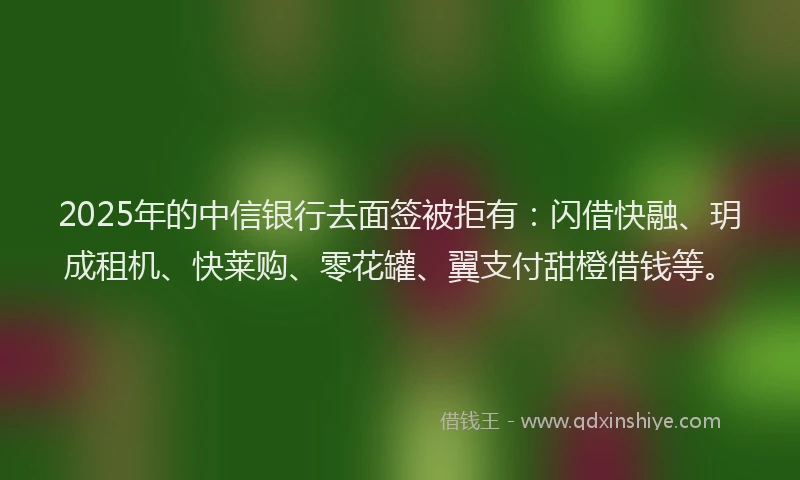 2025年的中信银行去面签被拒有：闪借快融、玥成租机、快莱购、零花罐、翼支付甜橙借钱等。