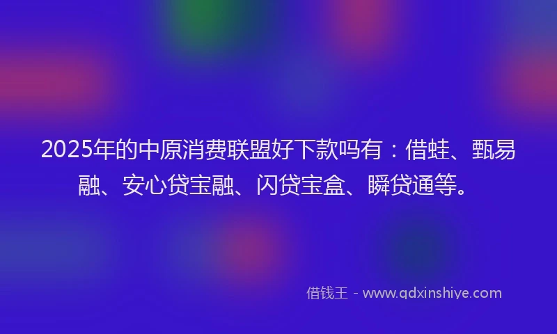 2025年的中原消费联盟好下款吗有：借蛙、甄易融、安心贷宝融、闪贷宝盒、瞬贷通等。