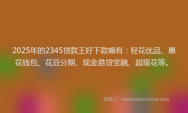2025年的2345贷款王好下款嘛有：轻花优品、惠花钱包、花豆分期、现金易贷宝融、超级花等。