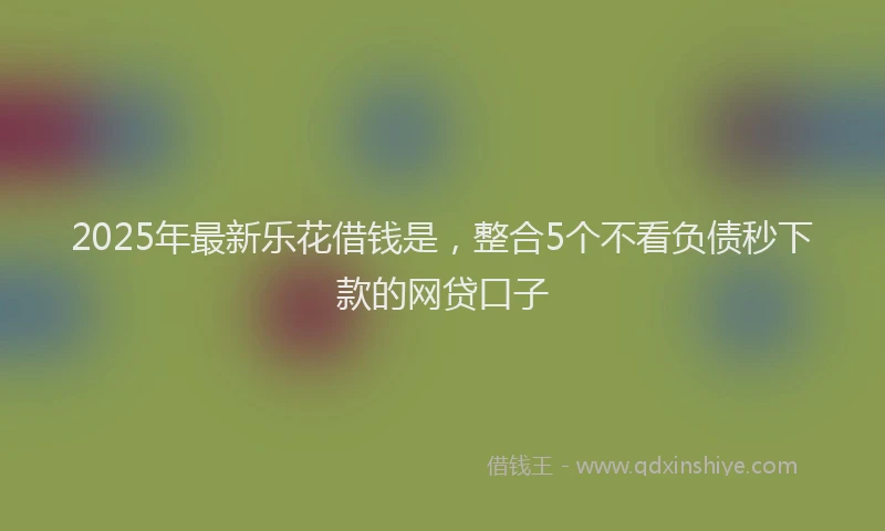 2025年最新乐花借钱是，整合5个不看负债秒下款的网贷口子