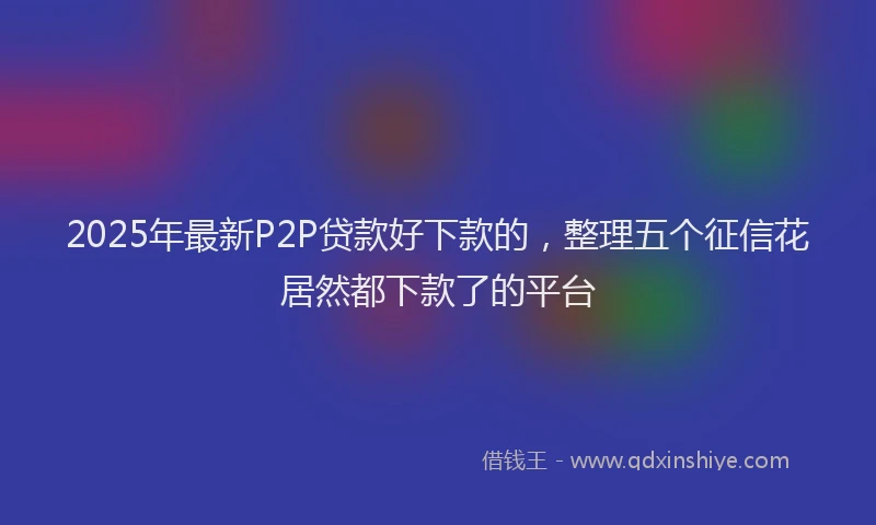 2025年最新P2P贷款好下款的，整理五个征信花居然都下款了的平台