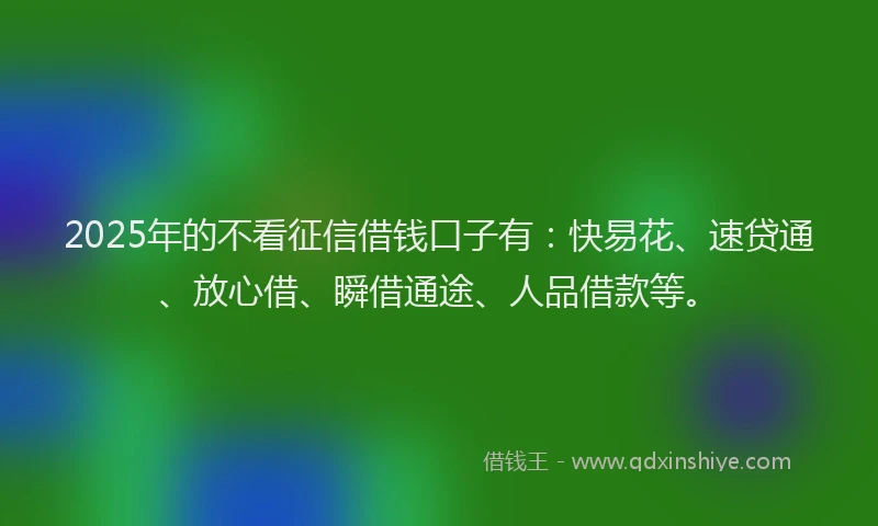 2025年的不看征信借钱口子有：快易花、速贷通、放心借、瞬借通途、人品借款等。