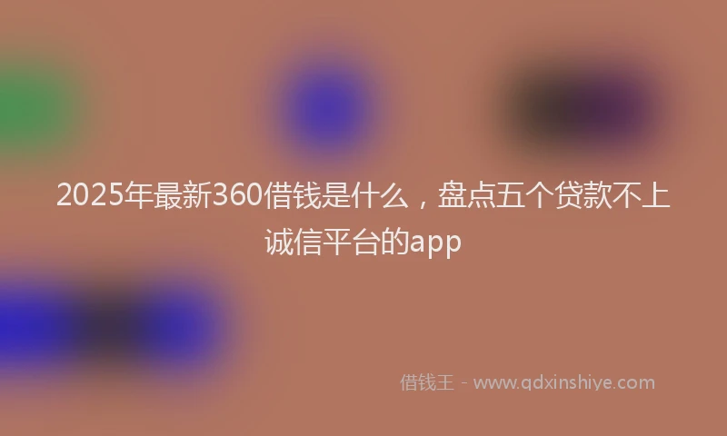 2025年最新360借钱是什么，盘点五个贷款不上诚信平台的app
