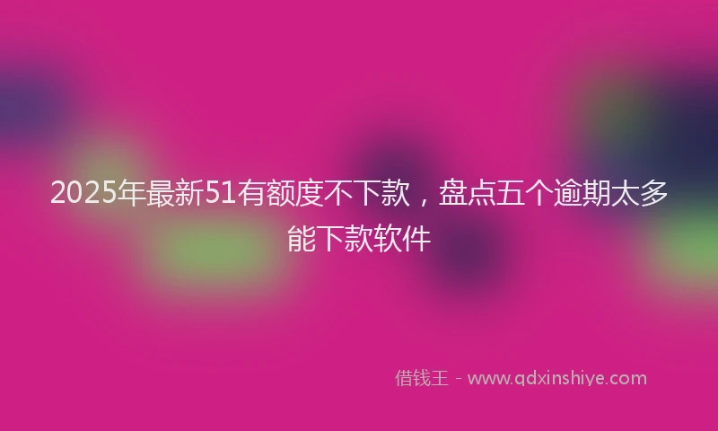 2025年最新51有额度不下款，盘点五个逾期太多能下款软件