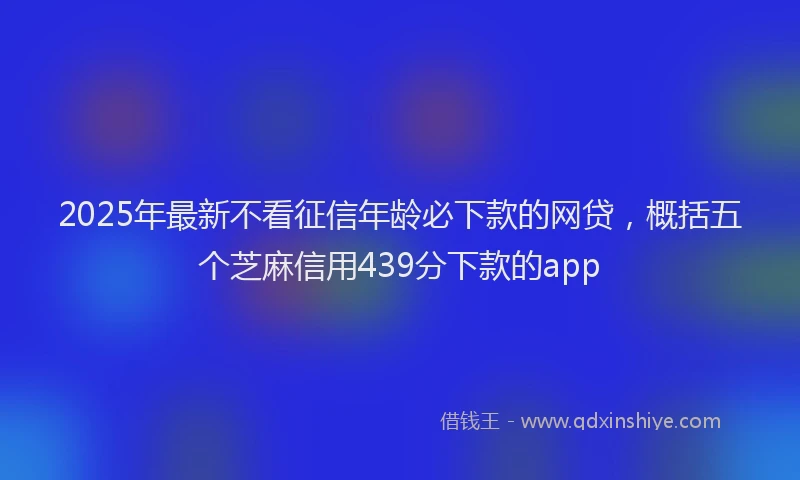 2025年最新不看征信年龄必下款的网贷，概括五个芝麻信用439分下款的app