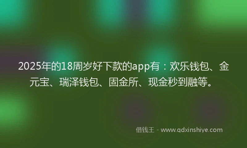 2025年的18周岁好下款的app有：欢乐钱包、金元宝、瑞泽钱包、固金所、现金秒到融等。