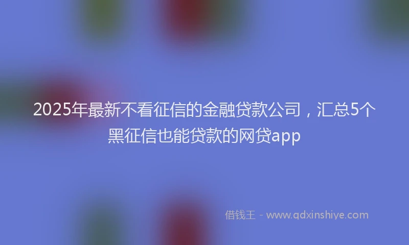 2025年最新不看征信的金融贷款公司，汇总5个黑征信也能贷款的网贷app