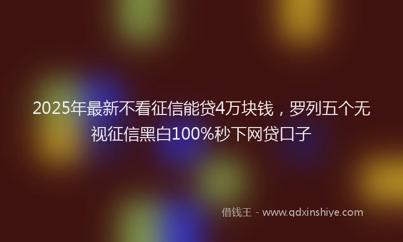 2025年最新不看征信能贷4万块钱，罗列五个无视征信黑白100%秒下网贷口子