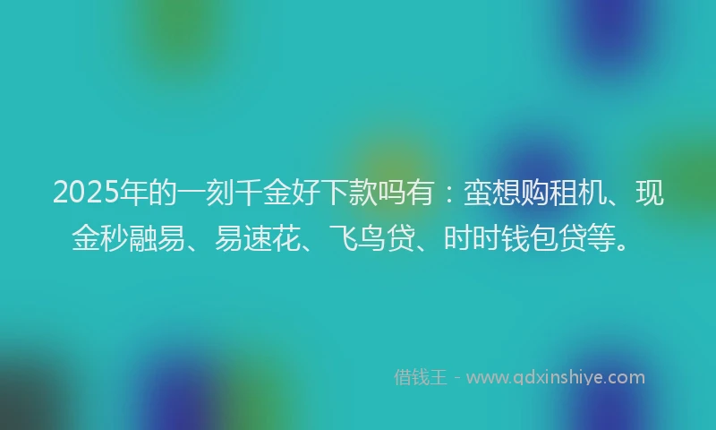 2025年的一刻千金好下款吗有：蛮想购租机、现金秒融易、易速花、飞鸟贷、时时钱包贷等。