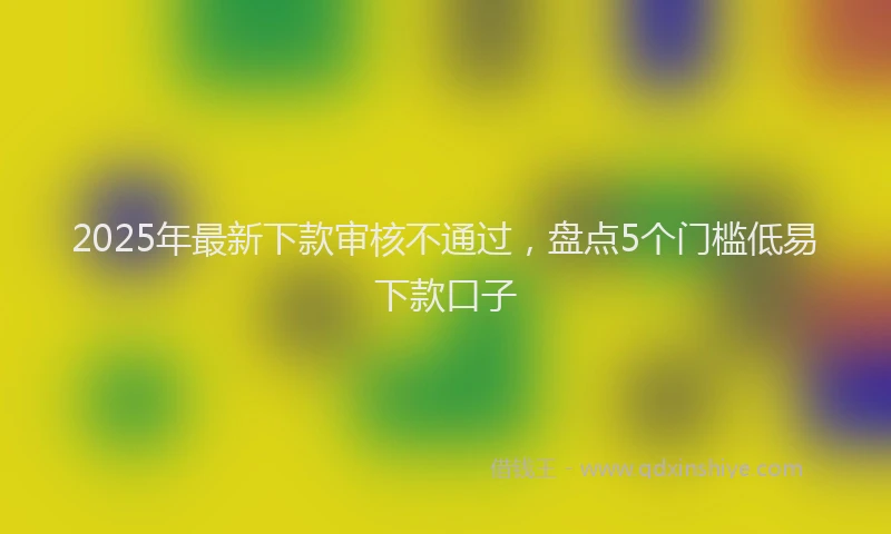 2025年最新下款审核不通过，盘点5个门槛低易下款口子