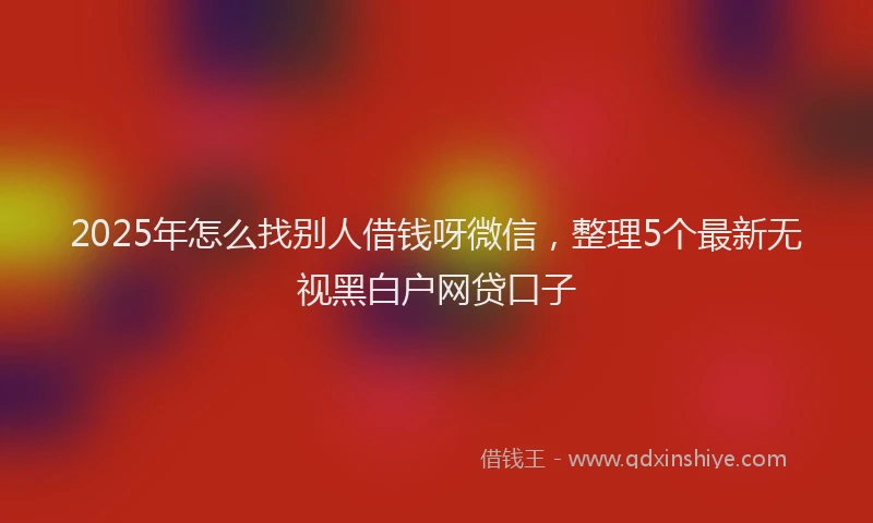 2025年怎么找别人借钱呀微信，整理5个最新无视黑白户网贷口子