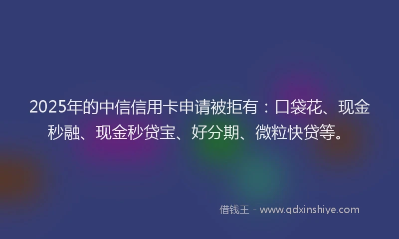 2025年的中信信用卡申请被拒有：口袋花、现金秒融、现金秒贷宝、好分期、微粒快贷等。