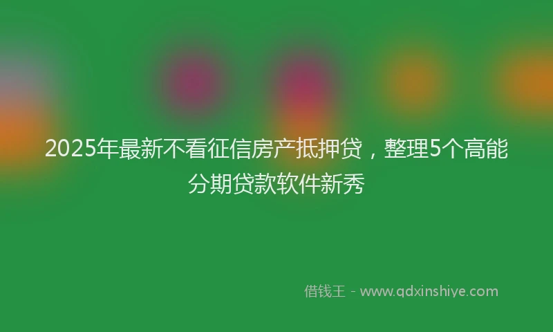 2025年最新不看征信房产抵押贷，整理5个高能分期贷款软件新秀