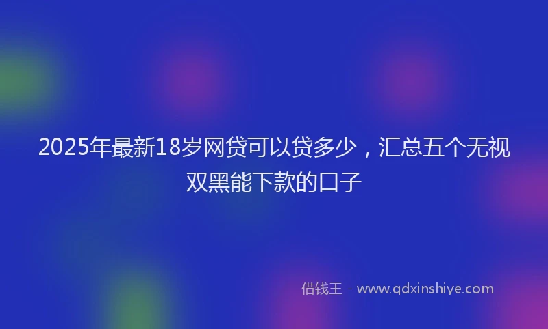 2025年最新18岁网贷可以贷多少，汇总五个无视双黑能下款的口子