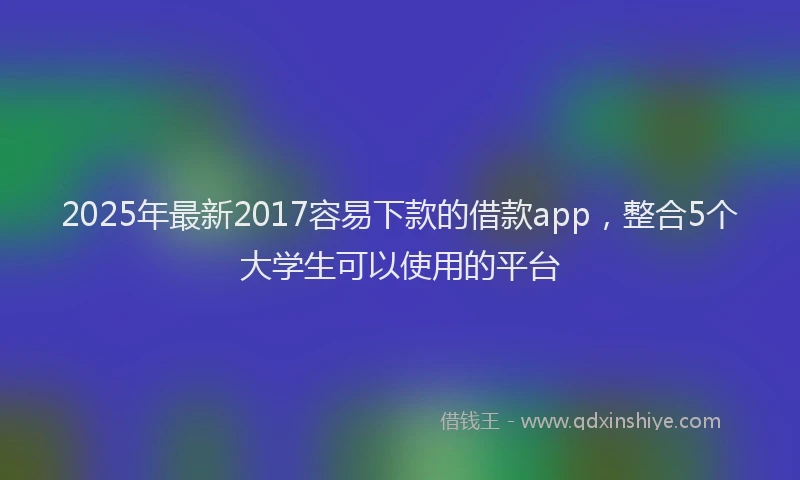 2025年最新2017容易下款的借款app，整合5个大学生可以使用的平台