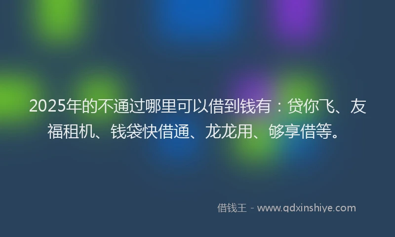 2025年的不通过哪里可以借到钱有：贷你飞、友福租机、钱袋快借通、龙龙用、够享借等。