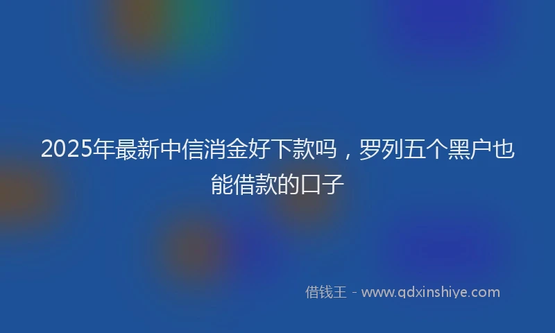 2025年最新中信消金好下款吗，罗列五个黑户也能借款的口子