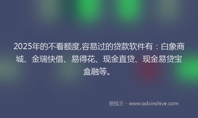 2025年的不看额度,容易过的贷款软件有：白象商城、金瑞快借、易得花、现金直贷、现金易贷宝盒融等。