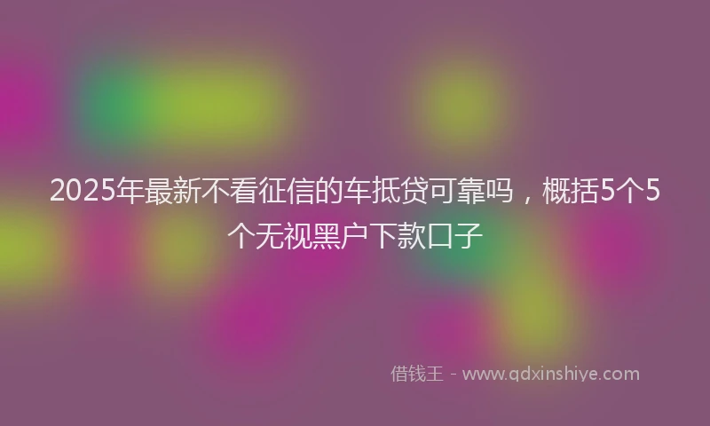 2025年最新不看征信的车抵贷可靠吗，概括5个5个无视黑户下款口子