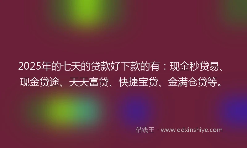 2025年的七天的贷款好下款的有：现金秒贷易、现金贷途、天天富贷、快捷宝贷、金满仓贷等。