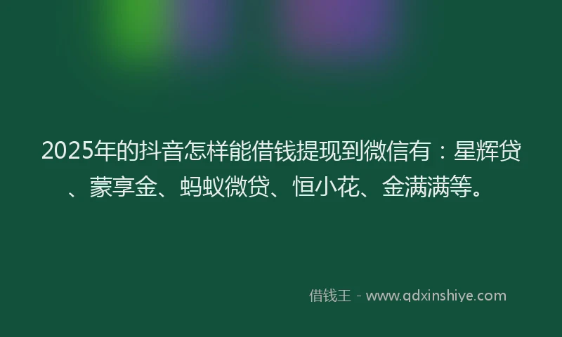 2025年的抖音怎样能借钱提现到微信有：星辉贷、蒙享金、蚂蚁微贷、恒小花、金满满等。