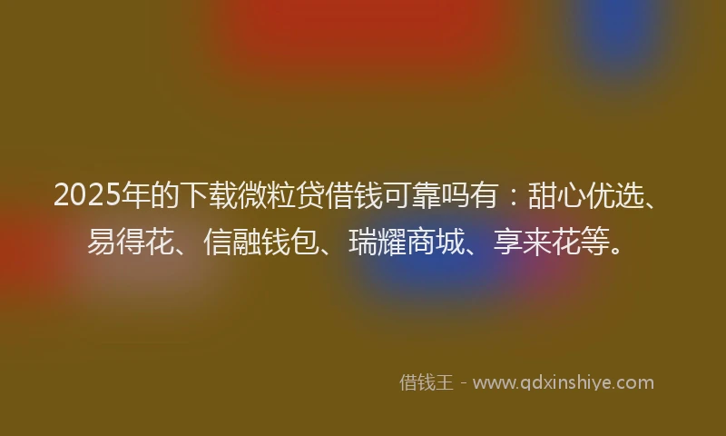 2025年的下载微粒贷借钱可靠吗有：甜心优选、易得花、信融钱包、瑞耀商城、享来花等。