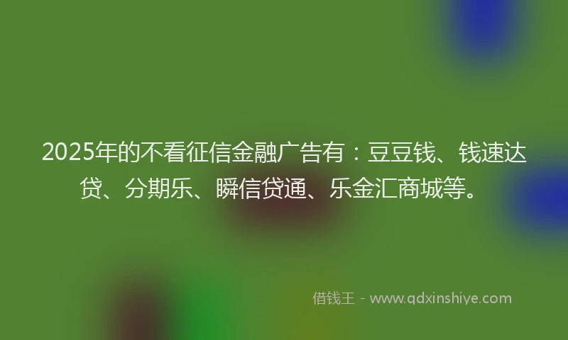 2025年的不看征信金融广告有：豆豆钱、钱速达贷、分期乐、瞬信贷通、乐金汇商城等。
