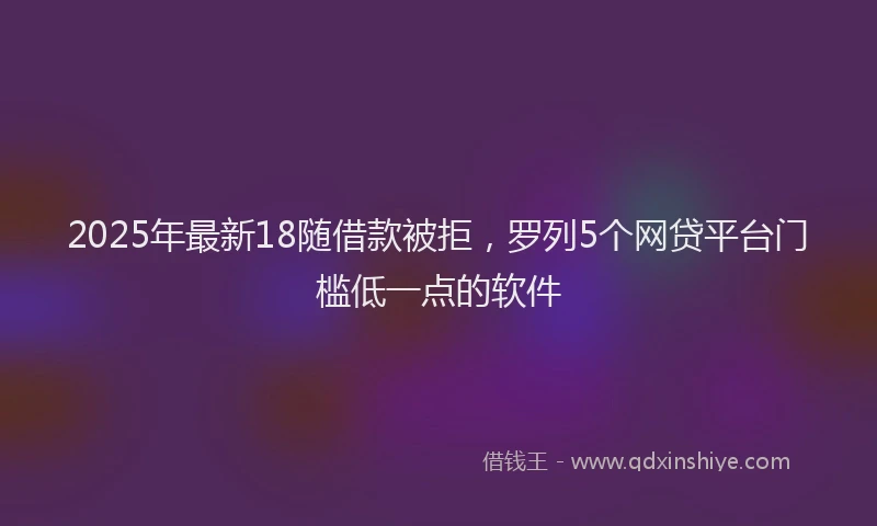 2025年最新18随借款被拒，罗列5个网贷平台门槛低一点的软件