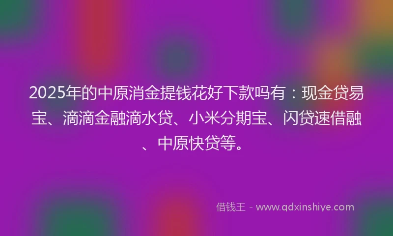2025年的中原消金提钱花好下款吗有：现金贷易宝、滴滴金融滴水贷、小米分期宝、闪贷速借融、中原快贷等。