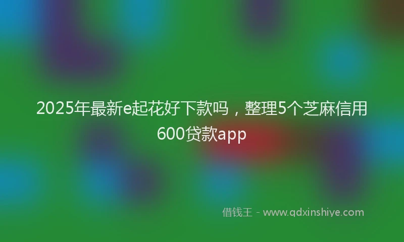 2025年最新e起花好下款吗，整理5个芝麻信用600贷款app