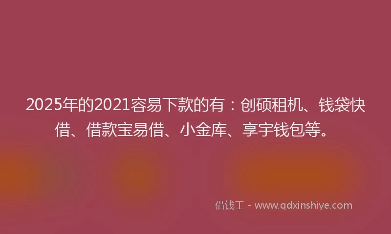 2025年的2021容易下款的有：创硕租机、钱袋快借、借款宝易借、小金库、享宇钱包等。