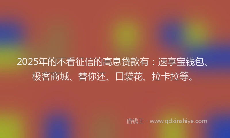 2025年的不看征信的高息贷款有：速享宝钱包、极客商城、替你还、口袋花、拉卡拉等。