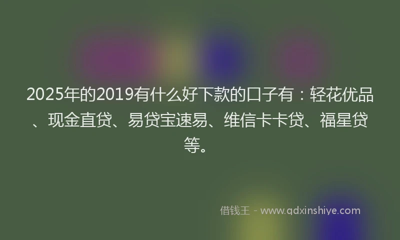 2025年的2019有什么好下款的口子有：轻花优品、现金直贷、易贷宝速易、维信卡卡贷、福星贷等。