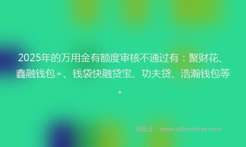 2025年的万用金有额度审核不通过有：聚财花、鑫融钱包+、钱袋快融贷宝、功夫贷、浩瀚钱包等。