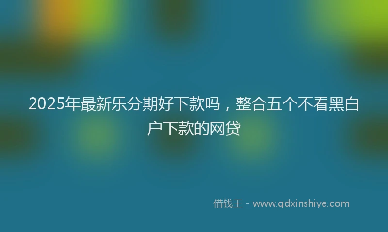 2025年最新乐分期好下款吗，整合五个不看黑白户下款的网贷