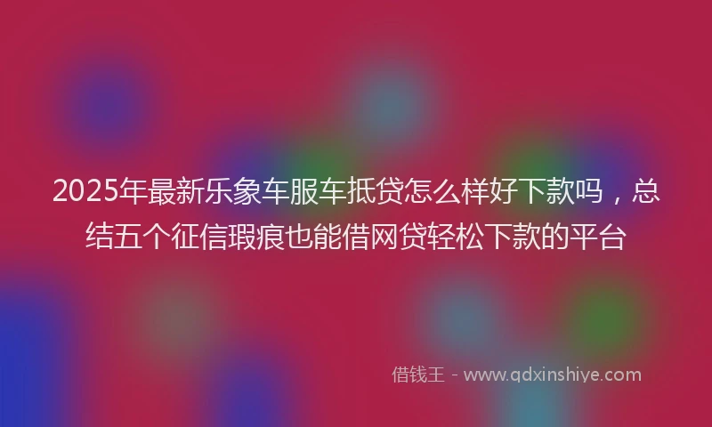 2025年最新乐象车服车抵贷怎么样好下款吗，总结五个征信瑕疵也能借网贷轻松下款的平台