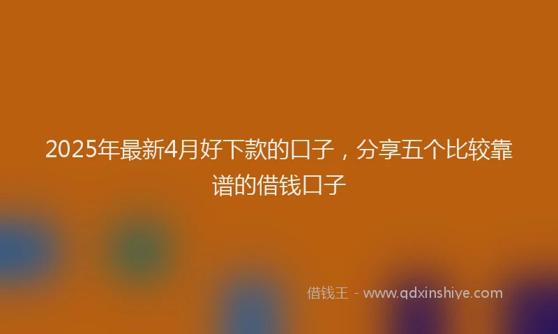 2025年最新4月好下款的口子，分享五个比较靠谱的借钱口子