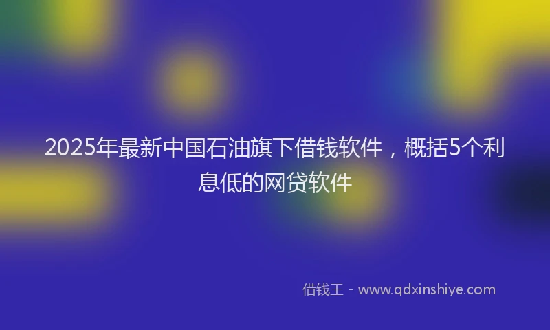 2025年最新中国石油旗下借钱软件，概括5个利息低的网贷软件