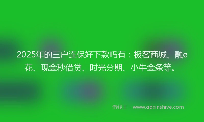 2025年的三户连保好下款吗有：极客商城、融e花、现金秒借贷、时光分期、小牛金条等。