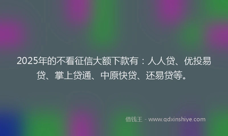 2025年的不看征信大额下款有：人人贷、优投易贷、掌上贷通、中原快贷、还易贷等。
