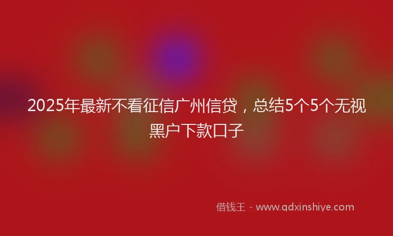 2025年最新不看征信广州信贷，总结5个5个无视黑户下款口子