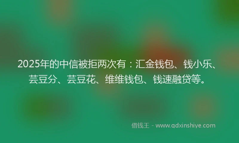 2025年的中信被拒两次有：汇金钱包、钱小乐、芸豆分、芸豆花、维维钱包、钱速融贷等。