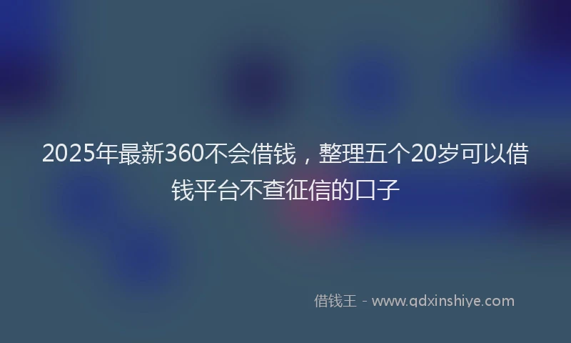 2025年最新360不会借钱，整理五个20岁可以借钱平台不查征信的口子