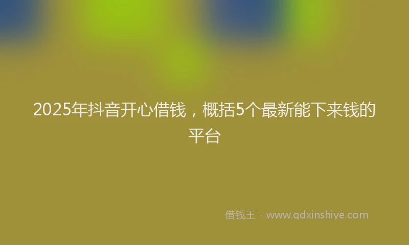 2025年抖音开心借钱，概括5个最新能下来钱的平台