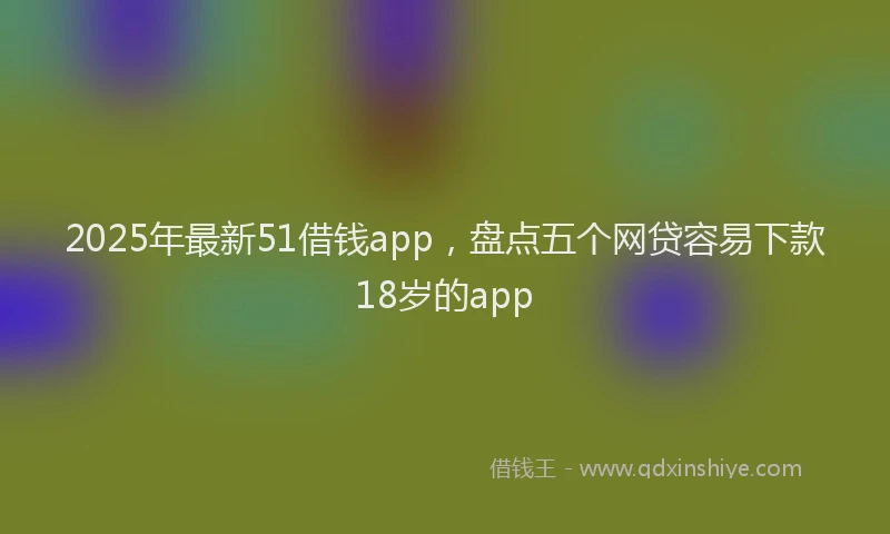 2025年最新51借钱app，盘点五个网贷容易下款18岁的app