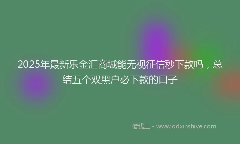 2025年最新乐金汇商城能无视征信秒下款吗，总结五个双黑户必下款的口子