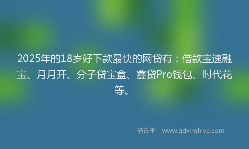 2025年的18岁好下款最快的网贷有：借款宝速融宝、月月开、分子贷宝盒、鑫贷Pro钱包、时代花等。