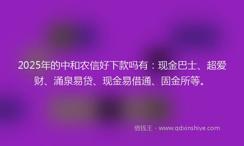 2025年的中和农信好下款吗有：现金巴士、超爱财、涌泉易贷、现金易借通、固金所等。