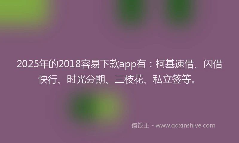2025年的2018容易下款app有：柯基速借、闪借快行、时光分期、三枝花、私立签等。